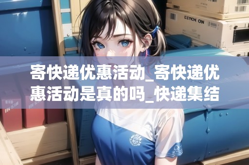 寄快遞優(yōu)惠活動_寄快遞優(yōu)惠活動是真的嗎_快遞集結(jié)地