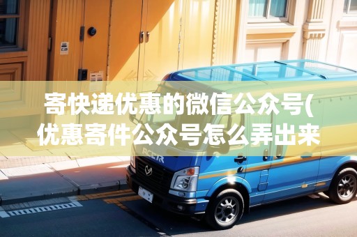 寄快遞優(yōu)惠的微信公眾號(hào)(優(yōu)惠寄件公眾號(hào)怎么弄出來)