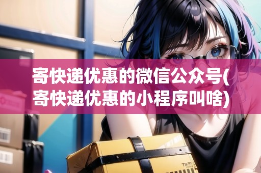 寄快遞優(yōu)惠的微信公眾號(寄快遞優(yōu)惠的小程序叫啥) 寄快遞優(yōu)惠的微信公眾號(寄快遞優(yōu)惠的小程序叫啥)