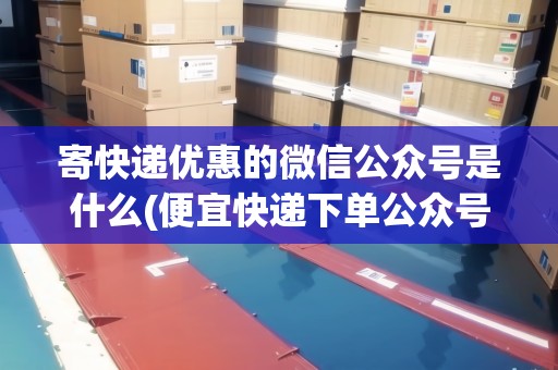 寄快遞優(yōu)惠的微信公眾號是什么(便宜快遞下單公眾號是什么)