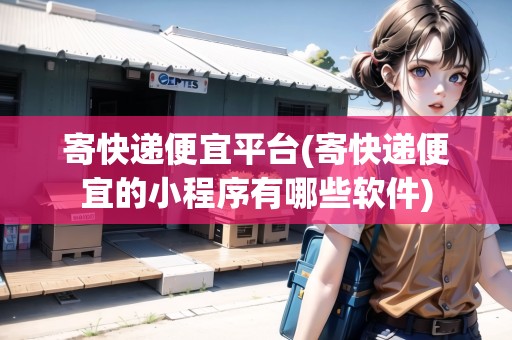寄快遞便宜平臺(寄快遞便宜的小程序有哪些軟件)