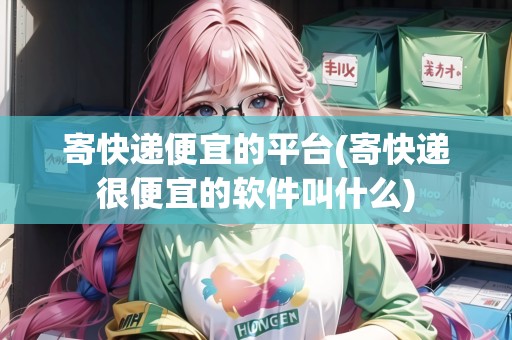寄快遞便宜的平臺(寄快遞很便宜的軟件叫什么)