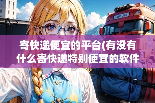 寄快遞便宜的平臺(tái)(有沒有什么寄快遞特別便宜的軟件)