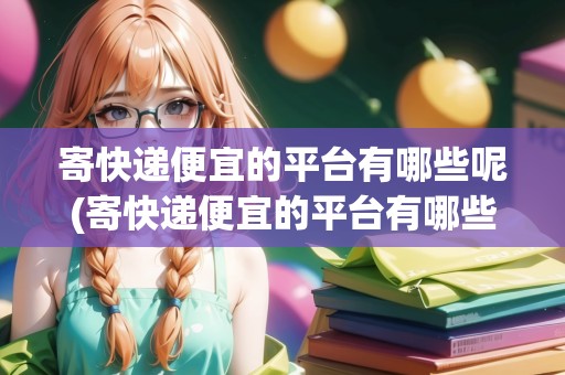 寄快遞便宜的平臺有哪些呢(寄快遞便宜的平臺有哪些)