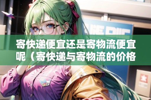 寄快遞便宜還是寄物流便宜呢（寄快遞與寄物流的價格）