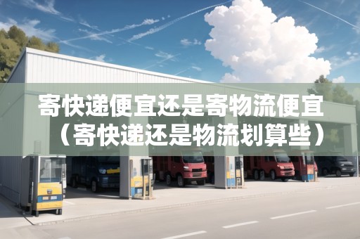 寄快遞便宜還是寄物流便宜（寄快遞還是物流劃算些）