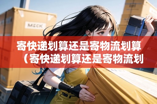 寄快遞劃算還是寄物流劃算（寄快遞劃算還是寄物流劃算一些呢）
