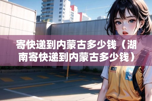 寄快遞到內蒙古多少錢（湖南寄快遞到內蒙古多少錢）