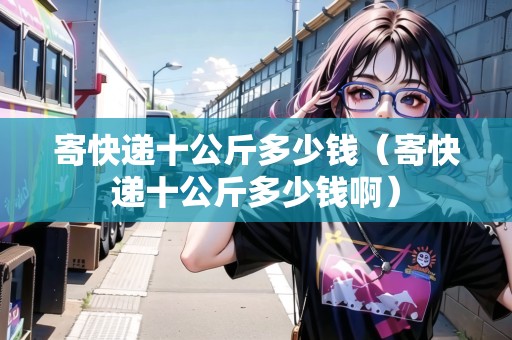 寄快遞十公斤多少錢（寄快遞十公斤多少錢?。? title=