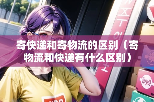 寄快遞和寄物流的區(qū)別（寄物流和快遞有什么區(qū)別）