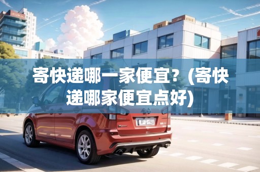 寄快遞哪一家便宜？(寄快遞哪家便宜點好)