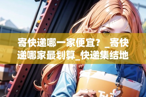 寄快遞哪一家便宜？_寄快遞哪家最劃算_快遞集結(jié)地