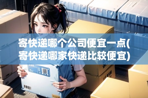 寄快遞哪個(gè)公司便宜一點(diǎn)(寄快遞哪家快遞比較便宜)