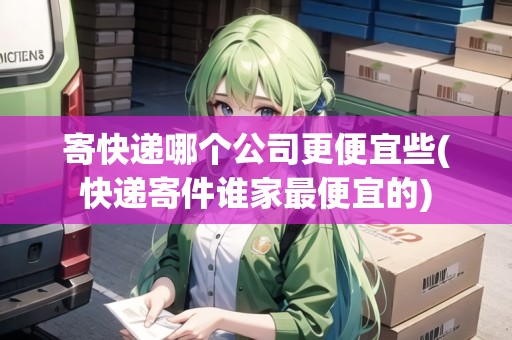 寄快遞哪個公司更便宜些(快遞寄件誰家最便宜的)