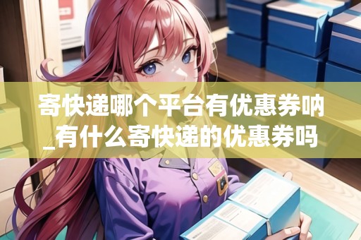 寄快遞哪個平臺有優(yōu)惠券吶_有什么寄快遞的優(yōu)惠券嗎_快遞集結(jié)地