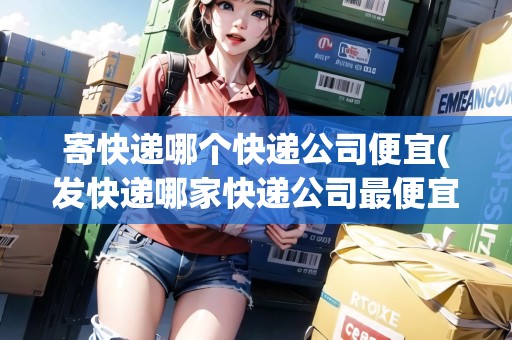寄快遞哪個(gè)快遞公司便宜(發(fā)快遞哪家快遞公司最便宜)