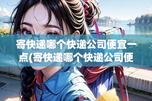 寄快遞哪個(gè)快遞公司便宜一點(diǎn)(寄快遞哪個(gè)快遞公司便宜一點(diǎn))