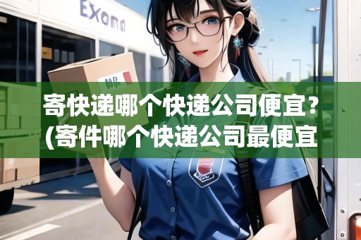 寄快遞哪個快遞公司便宜？(寄件哪個快遞公司最便宜)