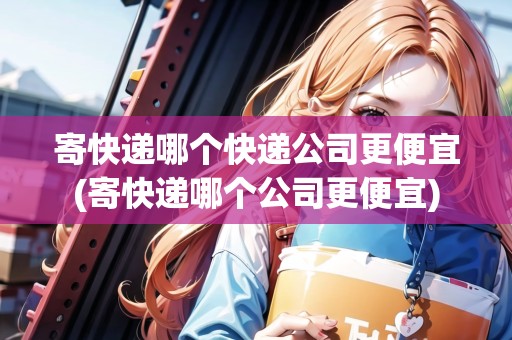 寄快遞哪個(gè)快遞公司更便宜(寄快遞哪個(gè)公司更便宜) 寄快遞哪個(gè)快遞公司更便宜(寄快遞哪個(gè)公司更便宜)