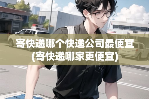寄快遞哪個(gè)快遞公司最便宜(寄快遞哪家更便宜)