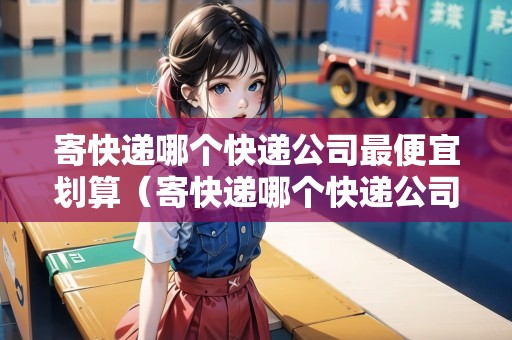 寄快遞哪個快遞公司最便宜劃算（寄快遞哪個快遞公司最便宜劃算的）