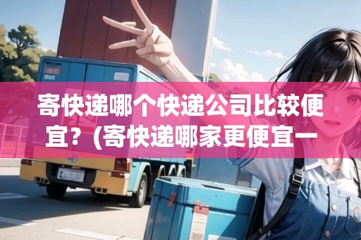 寄快遞哪個快遞公司比較便宜？(寄快遞哪家更便宜一些)