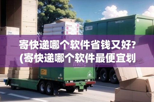 寄快遞哪個軟件省錢又好?(寄快遞哪個軟件最便宜劃算)