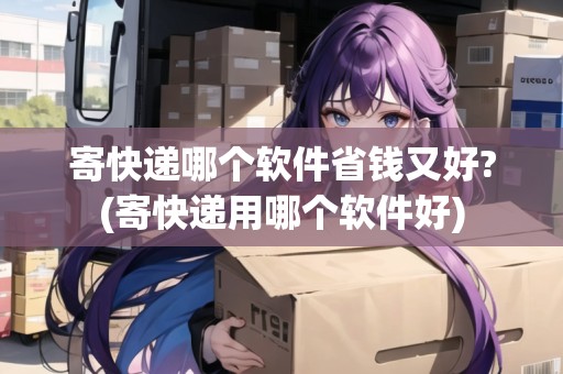 寄快遞哪個軟件省錢又好?(寄快遞用哪個軟件好)