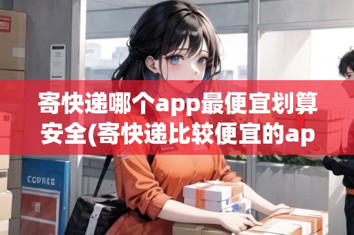 寄快遞哪個app最便宜劃算安全(寄快遞比較便宜的app)