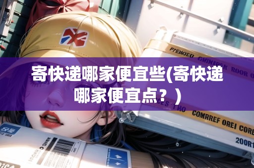 寄快遞哪家便宜些(寄快遞哪家便宜點？)