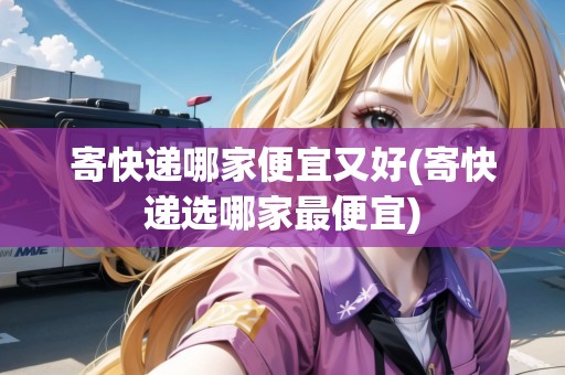 寄快遞哪家便宜又好(寄快遞選哪家最便宜) 寄快遞哪家便宜又好(寄快遞選哪家最便宜)