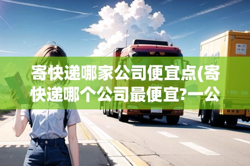 寄快遞哪家公司便宜點(diǎn)(寄快遞哪個(gè)公司最便宜?一公斤多少錢?)