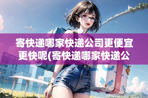 寄快遞哪家快遞公司更便宜更快呢(寄快遞哪家快遞公司最便宜?)