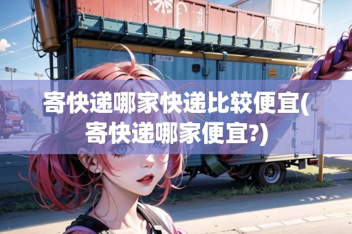 寄快遞哪家快遞比較便宜(寄快遞哪家便宜?)