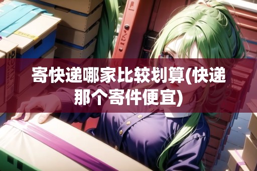 寄快遞哪家比較劃算(快遞那個寄件便宜) 寄快遞哪家比較劃算(快遞那個寄件便宜)