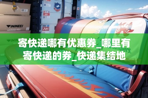 寄快遞哪有優(yōu)惠券_哪里有寄快遞的券_快遞集結(jié)地