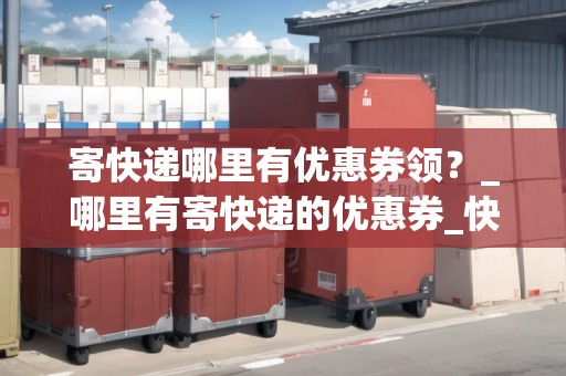 寄快遞哪里有優(yōu)惠券領(lǐng)？_哪里有寄快遞的優(yōu)惠券_快遞集結(jié)地