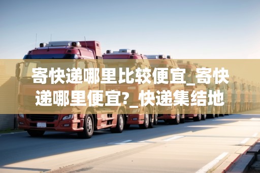 寄快遞哪里比較便宜_寄快遞哪里便宜?_快遞集結(jié)地