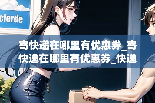 寄快遞在哪里有優(yōu)惠券_寄快遞在哪里有優(yōu)惠券_快遞集結(jié)地