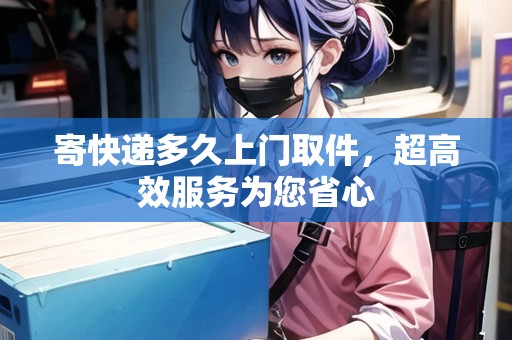 寄快遞多久上門取件，超高效服務(wù)為您省心