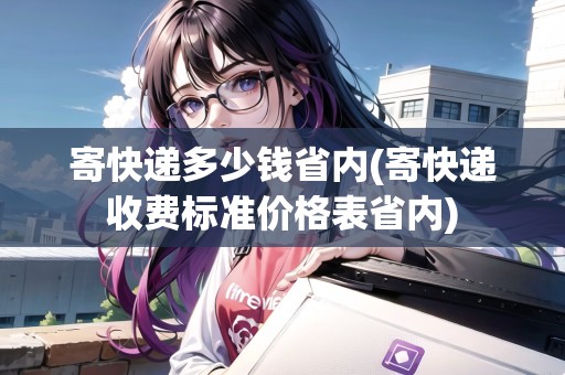 寄快遞多少錢省內(nèi)(寄快遞收費標準價格表省內(nèi))