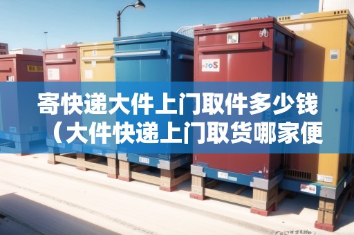 寄快遞大件上門取件多少錢（大件快遞上門取貨哪家便宜）