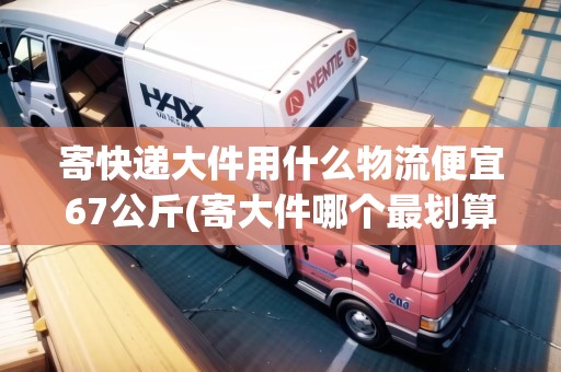 寄快遞大件用什么物流便宜67公斤(寄大件哪個(gè)最劃算)