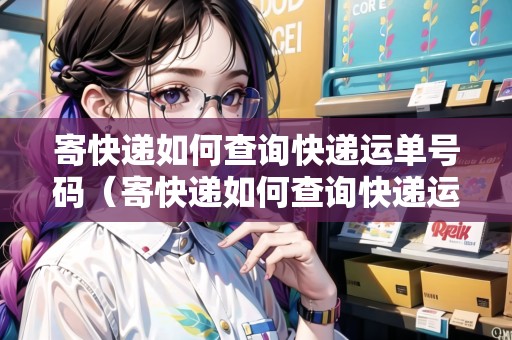 寄快遞如何查詢快遞運單號碼（寄快遞如何查詢快遞運單號碼信息）