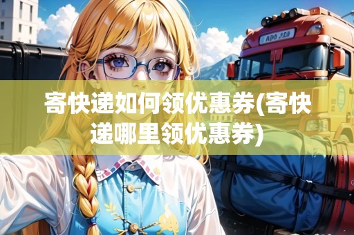 寄快遞如何領(lǐng)優(yōu)惠券(寄快遞哪里領(lǐng)優(yōu)惠券)
