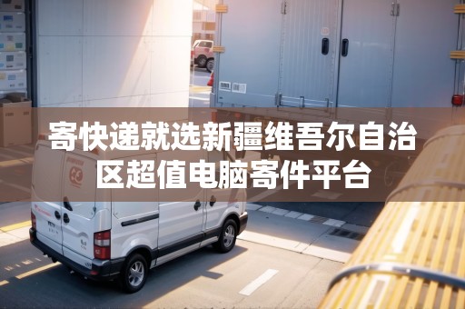 寄快遞就選新疆維吾爾自治區(qū)超值電腦寄件平臺(tái) 寄快遞就選新疆維吾爾自治區(qū)超值電腦寄件平臺(tái)
