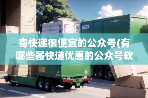 寄快遞很便宜的公眾號(有哪些寄快遞優(yōu)惠的公眾號軟件)