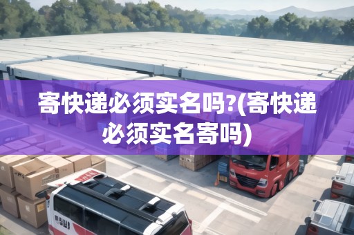 寄快遞必須實名嗎?(寄快遞必須實名寄嗎)