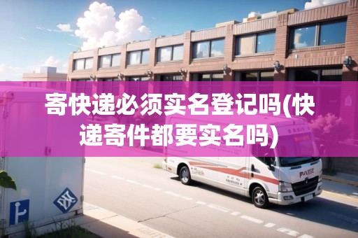 寄快遞必須實(shí)名登記嗎(快遞寄件都要實(shí)名嗎)