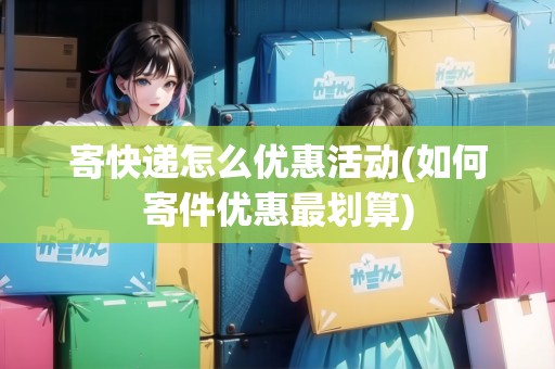 寄快遞怎么優(yōu)惠活動(如何寄件優(yōu)惠最劃算)